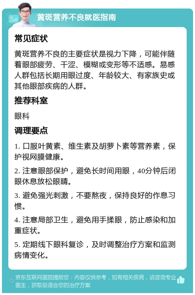 黄斑营养不良就医指南 常见症状 黄斑营养不良的主要症状是视力下降，可能伴随着眼部疲劳、干涩、模糊或变形等不适感。易感人群包括长期用眼过度、年龄较大、有家族史或其他眼部疾病的人群。 推荐科室 眼科 调理要点 1. 口服叶黄素、维生素及胡萝卜素等营养素，保护视网膜健康。 2. 注意眼部保护，避免长时间用眼，40分钟后闭眼休息放松眼睛。 3. 避免强光刺激，不要熬夜，保持良好的作息习惯。 4. 注意局部卫生，避免用手揉眼，防止感染和加重症状。 5. 定期线下眼科复诊，及时调整治疗方案和监测病情变化。