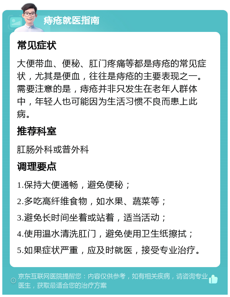 痔疮就医指南 常见症状 大便带血、便秘、肛门疼痛等都是痔疮的常见症状，尤其是便血，往往是痔疮的主要表现之一。需要注意的是，痔疮并非只发生在老年人群体中，年轻人也可能因为生活习惯不良而患上此病。 推荐科室 肛肠外科或普外科 调理要点 1.保持大便通畅，避免便秘； 2.多吃高纤维食物，如水果、蔬菜等； 3.避免长时间坐着或站着，适当活动； 4.使用温水清洗肛门，避免使用卫生纸擦拭； 5.如果症状严重，应及时就医，接受专业治疗。