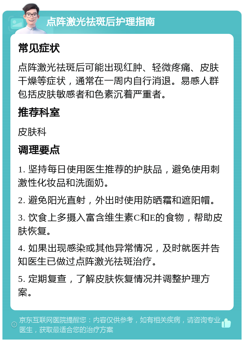 点阵激光祛斑后护理指南 常见症状 点阵激光祛斑后可能出现红肿、轻微疼痛、皮肤干燥等症状，通常在一周内自行消退。易感人群包括皮肤敏感者和色素沉着严重者。 推荐科室 皮肤科 调理要点 1. 坚持每日使用医生推荐的护肤品，避免使用刺激性化妆品和洗面奶。 2. 避免阳光直射，外出时使用防晒霜和遮阳帽。 3. 饮食上多摄入富含维生素C和E的食物，帮助皮肤恢复。 4. 如果出现感染或其他异常情况，及时就医并告知医生已做过点阵激光祛斑治疗。 5. 定期复查，了解皮肤恢复情况并调整护理方案。