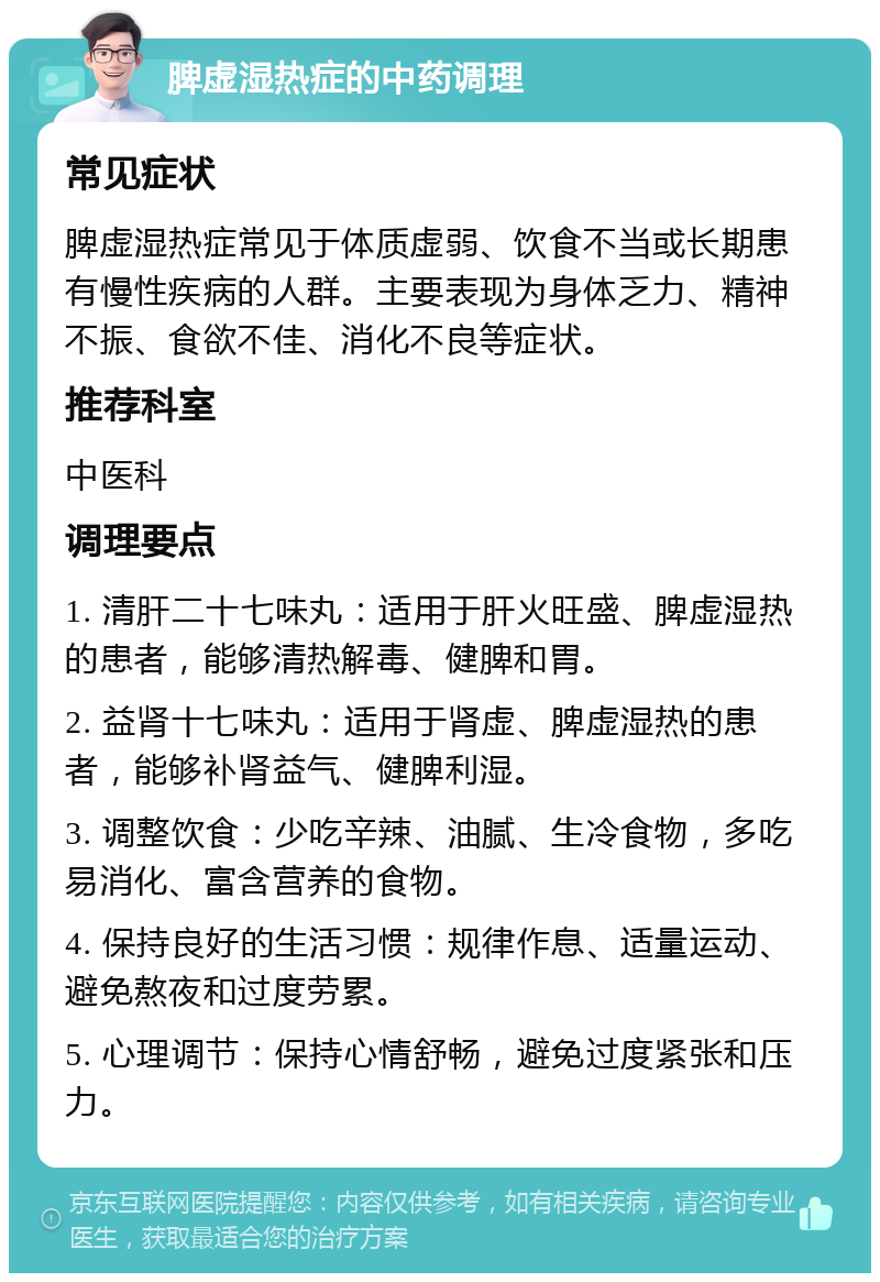 脾虚湿热症的中药调理 常见症状 脾虚湿热症常见于体质虚弱、饮食不当或长期患有慢性疾病的人群。主要表现为身体乏力、精神不振、食欲不佳、消化不良等症状。 推荐科室 中医科 调理要点 1. 清肝二十七味丸：适用于肝火旺盛、脾虚湿热的患者，能够清热解毒、健脾和胃。 2. 益肾十七味丸：适用于肾虚、脾虚湿热的患者，能够补肾益气、健脾利湿。 3. 调整饮食：少吃辛辣、油腻、生冷食物，多吃易消化、富含营养的食物。 4. 保持良好的生活习惯：规律作息、适量运动、避免熬夜和过度劳累。 5. 心理调节：保持心情舒畅，避免过度紧张和压力。