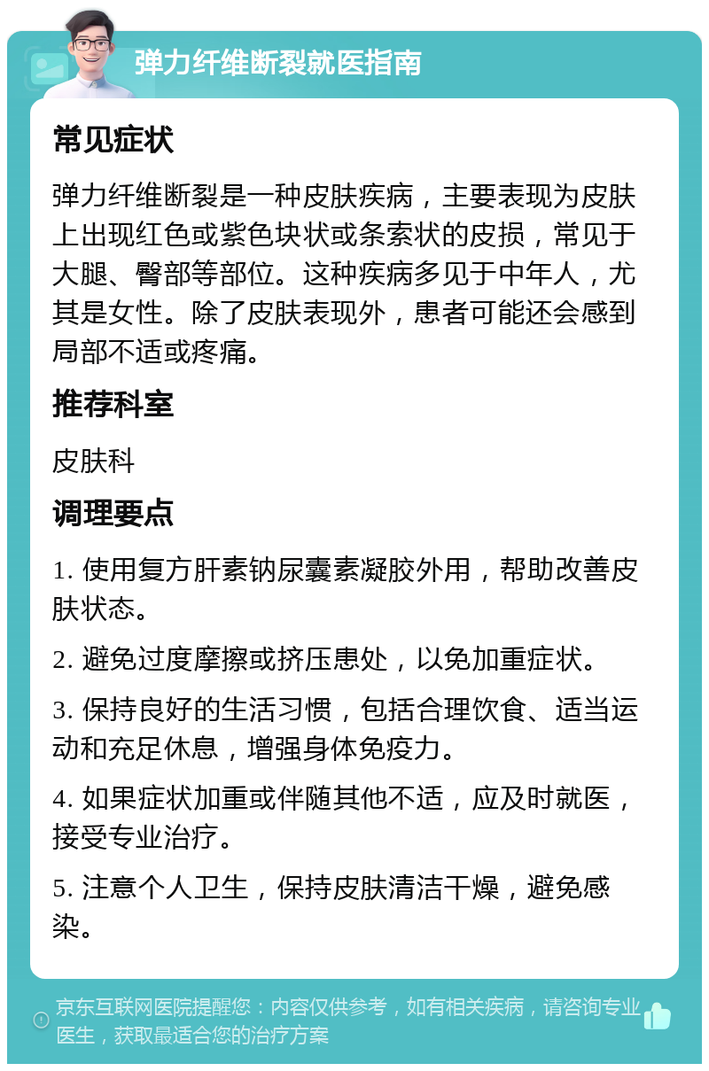 弹力纤维断裂就医指南 常见症状 弹力纤维断裂是一种皮肤疾病，主要表现为皮肤上出现红色或紫色块状或条索状的皮损，常见于大腿、臀部等部位。这种疾病多见于中年人，尤其是女性。除了皮肤表现外，患者可能还会感到局部不适或疼痛。 推荐科室 皮肤科 调理要点 1. 使用复方肝素钠尿囊素凝胶外用，帮助改善皮肤状态。 2. 避免过度摩擦或挤压患处，以免加重症状。 3. 保持良好的生活习惯，包括合理饮食、适当运动和充足休息，增强身体免疫力。 4. 如果症状加重或伴随其他不适，应及时就医，接受专业治疗。 5. 注意个人卫生，保持皮肤清洁干燥，避免感染。