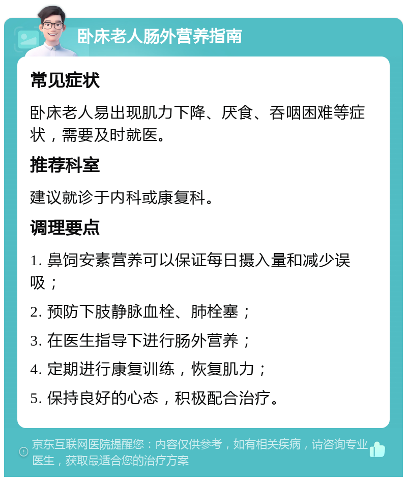 卧床老人肠外营养指南 常见症状 卧床老人易出现肌力下降、厌食、吞咽困难等症状，需要及时就医。 推荐科室 建议就诊于内科或康复科。 调理要点 1. 鼻饲安素营养可以保证每日摄入量和减少误吸； 2. 预防下肢静脉血栓、肺栓塞； 3. 在医生指导下进行肠外营养； 4. 定期进行康复训练，恢复肌力； 5. 保持良好的心态，积极配合治疗。