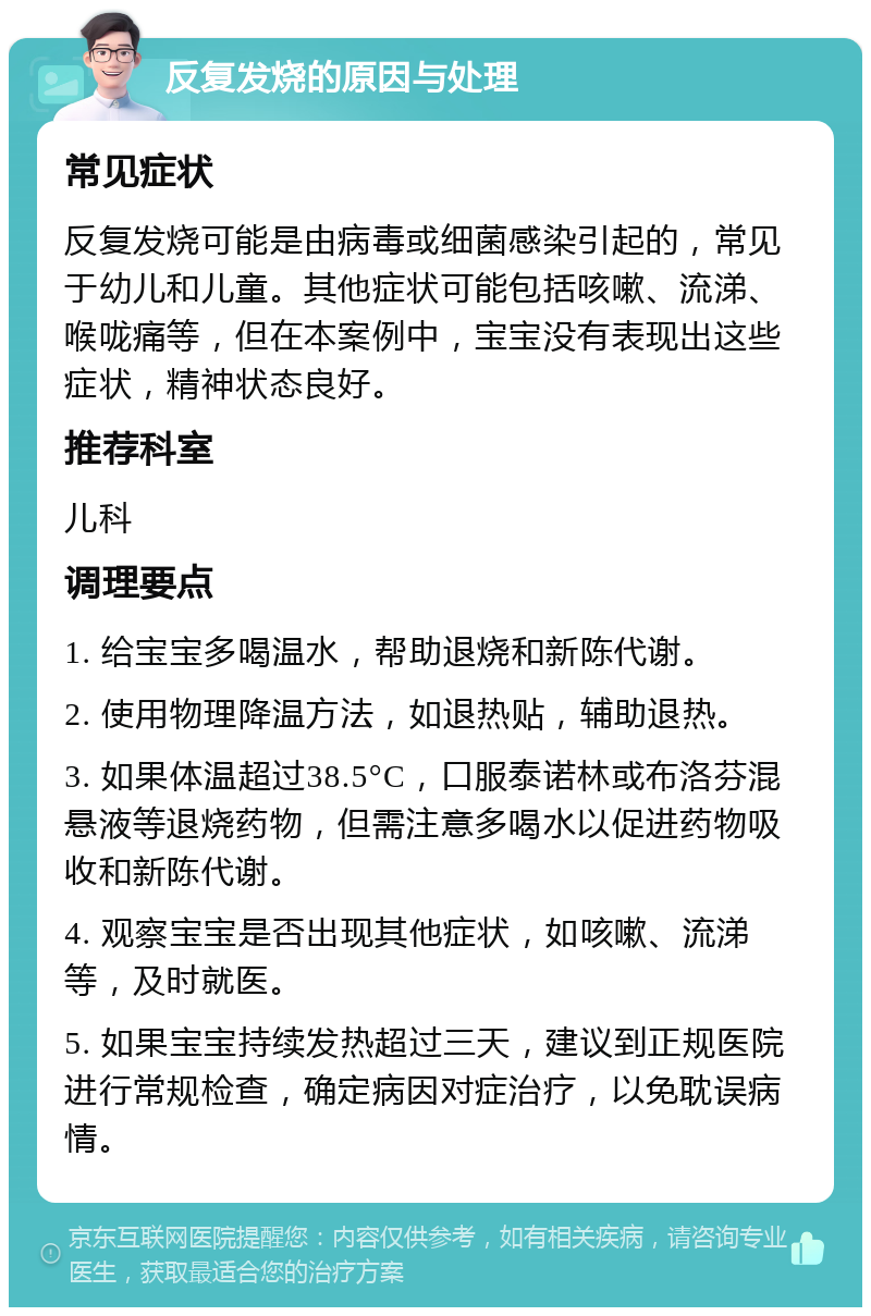 反复发烧的原因与处理 常见症状 反复发烧可能是由病毒或细菌感染引起的，常见于幼儿和儿童。其他症状可能包括咳嗽、流涕、喉咙痛等，但在本案例中，宝宝没有表现出这些症状，精神状态良好。 推荐科室 儿科 调理要点 1. 给宝宝多喝温水，帮助退烧和新陈代谢。 2. 使用物理降温方法，如退热贴，辅助退热。 3. 如果体温超过38.5°C，口服泰诺林或布洛芬混悬液等退烧药物，但需注意多喝水以促进药物吸收和新陈代谢。 4. 观察宝宝是否出现其他症状，如咳嗽、流涕等，及时就医。 5. 如果宝宝持续发热超过三天，建议到正规医院进行常规检查，确定病因对症治疗，以免耽误病情。