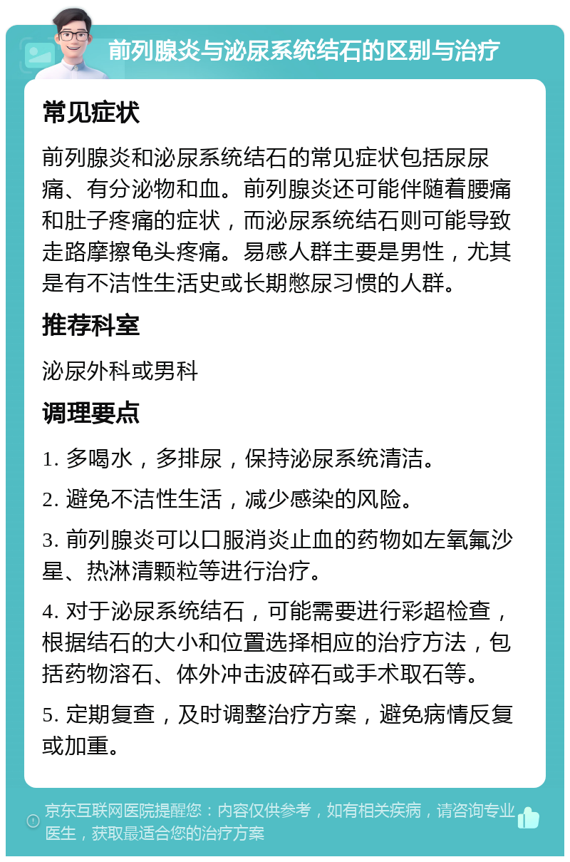 前列腺炎与泌尿系统结石的区别与治疗 常见症状 前列腺炎和泌尿系统结石的常见症状包括尿尿痛、有分泌物和血。前列腺炎还可能伴随着腰痛和肚子疼痛的症状，而泌尿系统结石则可能导致走路摩擦龟头疼痛。易感人群主要是男性，尤其是有不洁性生活史或长期憋尿习惯的人群。 推荐科室 泌尿外科或男科 调理要点 1. 多喝水，多排尿，保持泌尿系统清洁。 2. 避免不洁性生活，减少感染的风险。 3. 前列腺炎可以口服消炎止血的药物如左氧氟沙星、热淋清颗粒等进行治疗。 4. 对于泌尿系统结石，可能需要进行彩超检查，根据结石的大小和位置选择相应的治疗方法，包括药物溶石、体外冲击波碎石或手术取石等。 5. 定期复查，及时调整治疗方案，避免病情反复或加重。