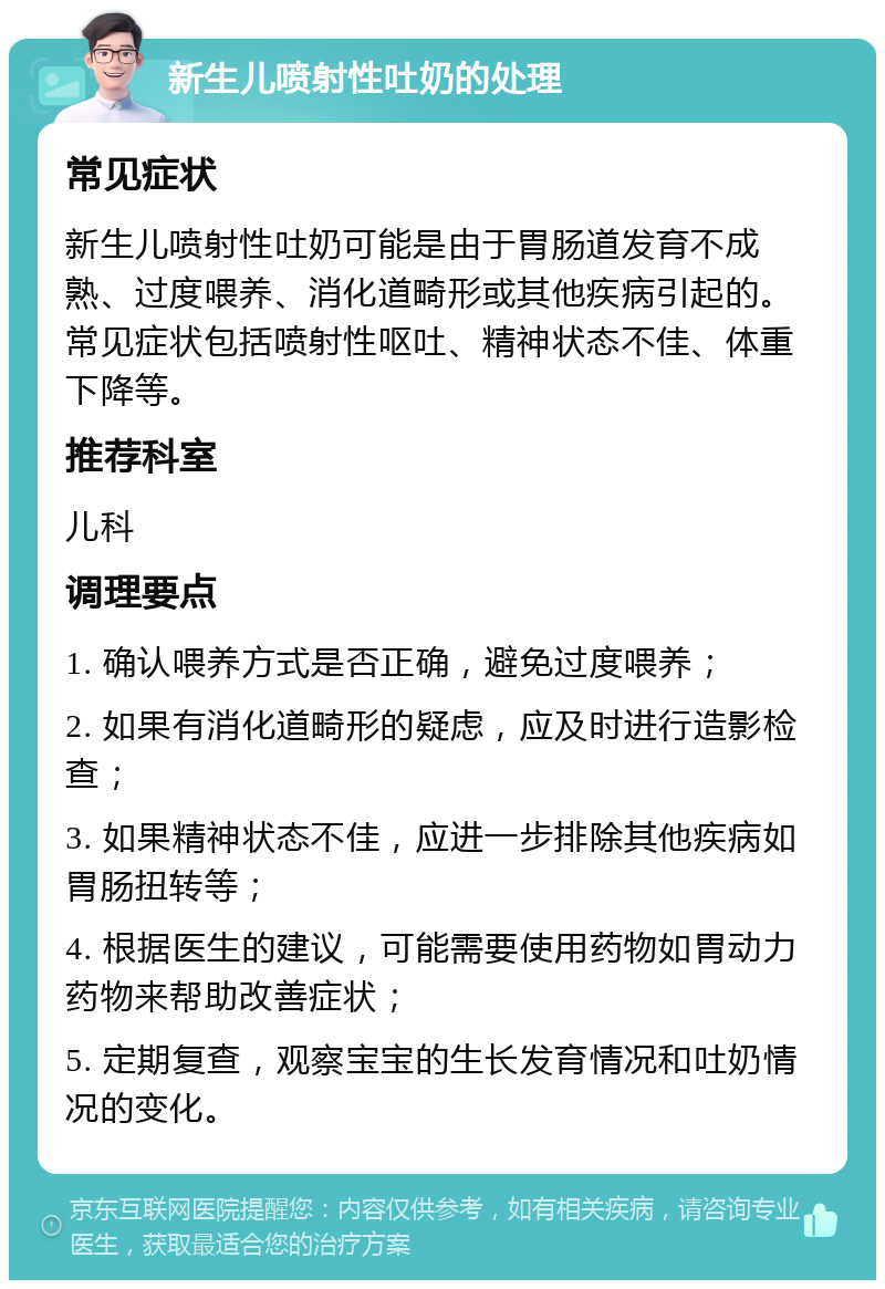 新生儿喷射性吐奶的处理 常见症状 新生儿喷射性吐奶可能是由于胃肠道发育不成熟、过度喂养、消化道畸形或其他疾病引起的。常见症状包括喷射性呕吐、精神状态不佳、体重下降等。 推荐科室 儿科 调理要点 1. 确认喂养方式是否正确，避免过度喂养； 2. 如果有消化道畸形的疑虑，应及时进行造影检查； 3. 如果精神状态不佳，应进一步排除其他疾病如胃肠扭转等； 4. 根据医生的建议，可能需要使用药物如胃动力药物来帮助改善症状； 5. 定期复查，观察宝宝的生长发育情况和吐奶情况的变化。