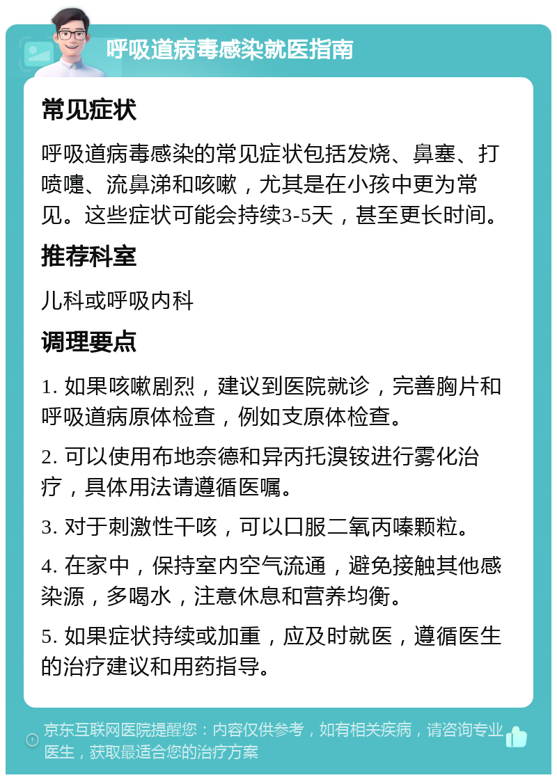 呼吸道病毒感染就医指南 常见症状 呼吸道病毒感染的常见症状包括发烧、鼻塞、打喷嚏、流鼻涕和咳嗽，尤其是在小孩中更为常见。这些症状可能会持续3-5天，甚至更长时间。 推荐科室 儿科或呼吸内科 调理要点 1. 如果咳嗽剧烈，建议到医院就诊，完善胸片和呼吸道病原体检查，例如支原体检查。 2. 可以使用布地奈德和异丙托溴铵进行雾化治疗，具体用法请遵循医嘱。 3. 对于刺激性干咳，可以口服二氧丙嗪颗粒。 4. 在家中，保持室内空气流通，避免接触其他感染源，多喝水，注意休息和营养均衡。 5. 如果症状持续或加重，应及时就医，遵循医生的治疗建议和用药指导。