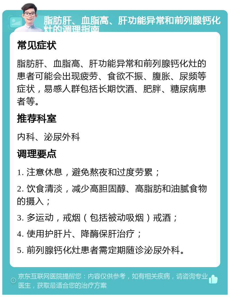 脂肪肝、血脂高、肝功能异常和前列腺钙化灶的调理指南 常见症状 脂肪肝、血脂高、肝功能异常和前列腺钙化灶的患者可能会出现疲劳、食欲不振、腹胀、尿频等症状，易感人群包括长期饮酒、肥胖、糖尿病患者等。 推荐科室 内科、泌尿外科 调理要点 1. 注意休息，避免熬夜和过度劳累； 2. 饮食清淡，减少高胆固醇、高脂肪和油腻食物的摄入； 3. 多运动，戒烟（包括被动吸烟）戒酒； 4. 使用护肝片、降酶保肝治疗； 5. 前列腺钙化灶患者需定期随诊泌尿外科。