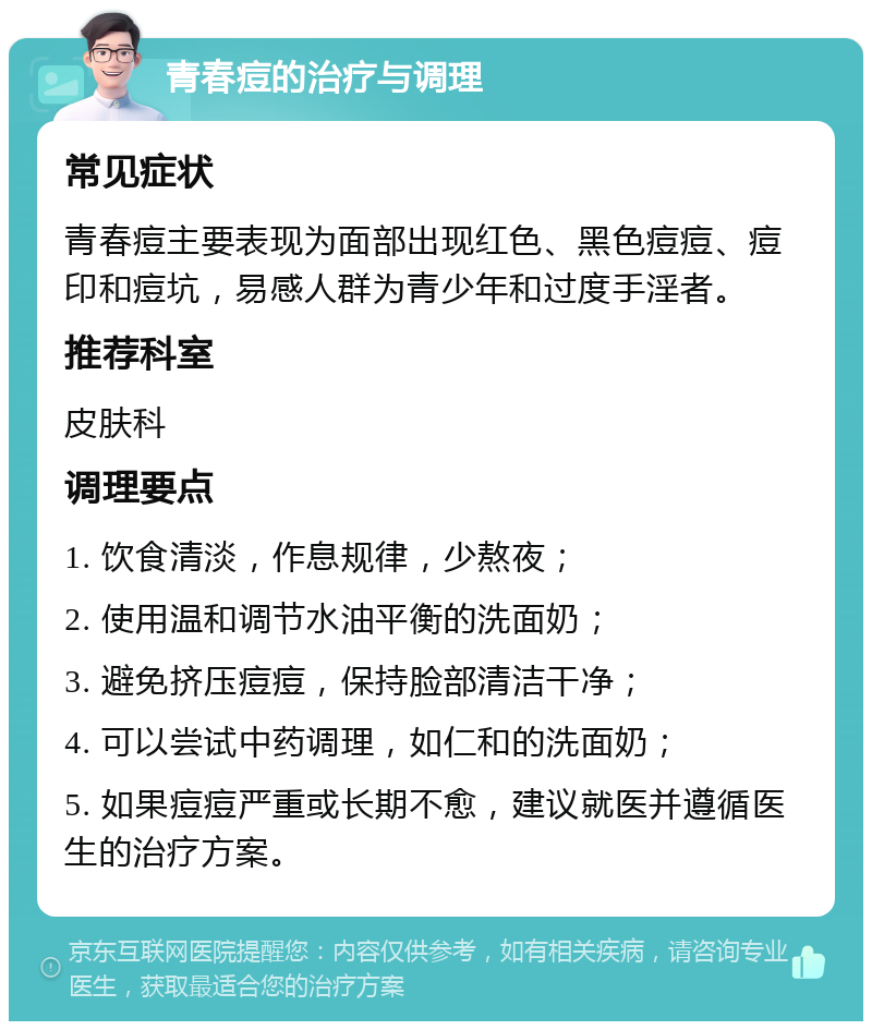 青春痘的治疗与调理 常见症状 青春痘主要表现为面部出现红色、黑色痘痘、痘印和痘坑，易感人群为青少年和过度手淫者。 推荐科室 皮肤科 调理要点 1. 饮食清淡，作息规律，少熬夜； 2. 使用温和调节水油平衡的洗面奶； 3. 避免挤压痘痘，保持脸部清洁干净； 4. 可以尝试中药调理，如仁和的洗面奶； 5. 如果痘痘严重或长期不愈，建议就医并遵循医生的治疗方案。