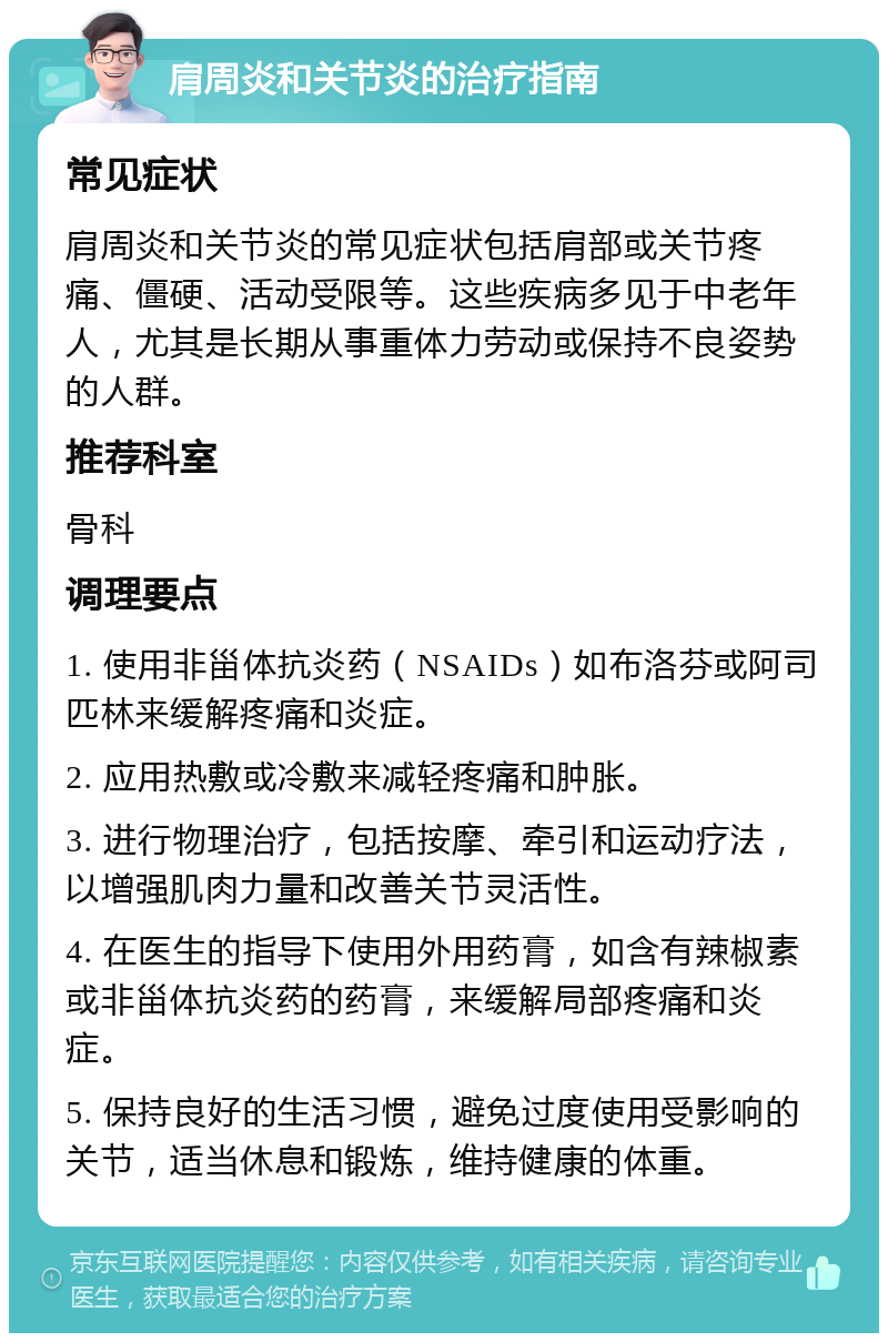 肩周炎和关节炎的治疗指南 常见症状 肩周炎和关节炎的常见症状包括肩部或关节疼痛、僵硬、活动受限等。这些疾病多见于中老年人，尤其是长期从事重体力劳动或保持不良姿势的人群。 推荐科室 骨科 调理要点 1. 使用非甾体抗炎药（NSAIDs）如布洛芬或阿司匹林来缓解疼痛和炎症。 2. 应用热敷或冷敷来减轻疼痛和肿胀。 3. 进行物理治疗，包括按摩、牵引和运动疗法，以增强肌肉力量和改善关节灵活性。 4. 在医生的指导下使用外用药膏，如含有辣椒素或非甾体抗炎药的药膏，来缓解局部疼痛和炎症。 5. 保持良好的生活习惯，避免过度使用受影响的关节，适当休息和锻炼，维持健康的体重。