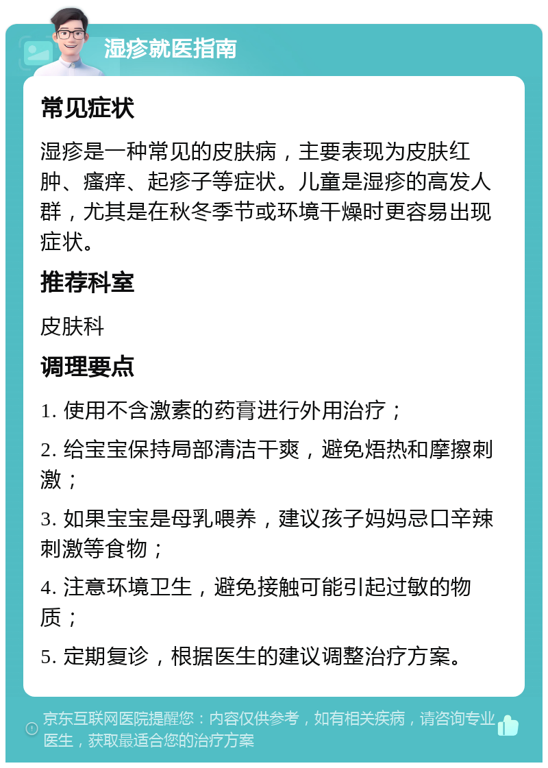 湿疹就医指南 常见症状 湿疹是一种常见的皮肤病，主要表现为皮肤红肿、瘙痒、起疹子等症状。儿童是湿疹的高发人群，尤其是在秋冬季节或环境干燥时更容易出现症状。 推荐科室 皮肤科 调理要点 1. 使用不含激素的药膏进行外用治疗； 2. 给宝宝保持局部清洁干爽，避免焐热和摩擦刺激； 3. 如果宝宝是母乳喂养，建议孩子妈妈忌口辛辣刺激等食物； 4. 注意环境卫生，避免接触可能引起过敏的物质； 5. 定期复诊，根据医生的建议调整治疗方案。