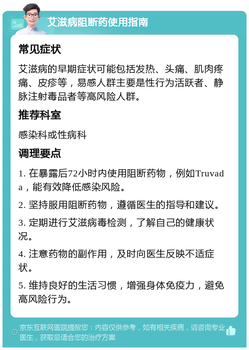 艾滋病阻断药使用指南 常见症状 艾滋病的早期症状可能包括发热、头痛、肌肉疼痛、皮疹等，易感人群主要是性行为活跃者、静脉注射毒品者等高风险人群。 推荐科室 感染科或性病科 调理要点 1. 在暴露后72小时内使用阻断药物，例如Truvada，能有效降低感染风险。 2. 坚持服用阻断药物，遵循医生的指导和建议。 3. 定期进行艾滋病毒检测，了解自己的健康状况。 4. 注意药物的副作用，及时向医生反映不适症状。 5. 维持良好的生活习惯，增强身体免疫力，避免高风险行为。