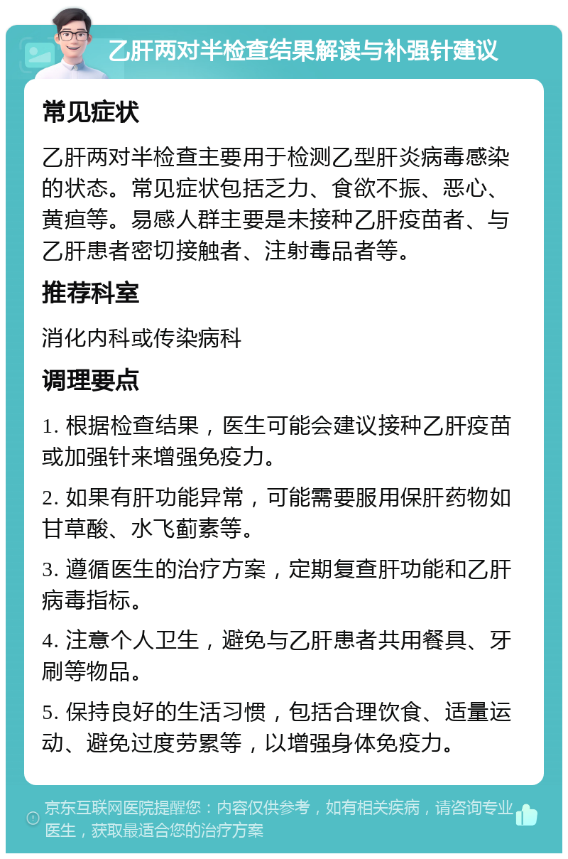 乙肝两对半检查结果解读与补强针建议 常见症状 乙肝两对半检查主要用于检测乙型肝炎病毒感染的状态。常见症状包括乏力、食欲不振、恶心、黄疸等。易感人群主要是未接种乙肝疫苗者、与乙肝患者密切接触者、注射毒品者等。 推荐科室 消化内科或传染病科 调理要点 1. 根据检查结果，医生可能会建议接种乙肝疫苗或加强针来增强免疫力。 2. 如果有肝功能异常，可能需要服用保肝药物如甘草酸、水飞蓟素等。 3. 遵循医生的治疗方案，定期复查肝功能和乙肝病毒指标。 4. 注意个人卫生，避免与乙肝患者共用餐具、牙刷等物品。 5. 保持良好的生活习惯，包括合理饮食、适量运动、避免过度劳累等，以增强身体免疫力。