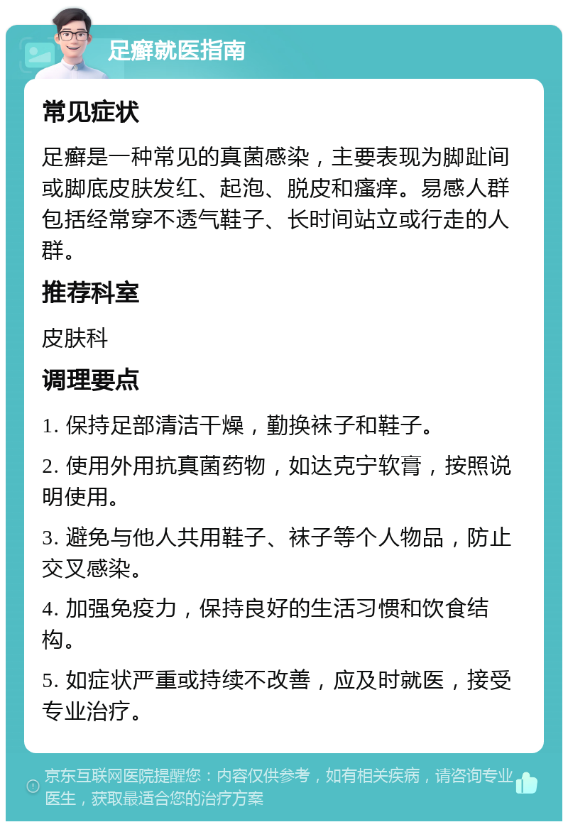 足癣就医指南 常见症状 足癣是一种常见的真菌感染，主要表现为脚趾间或脚底皮肤发红、起泡、脱皮和瘙痒。易感人群包括经常穿不透气鞋子、长时间站立或行走的人群。 推荐科室 皮肤科 调理要点 1. 保持足部清洁干燥，勤换袜子和鞋子。 2. 使用外用抗真菌药物，如达克宁软膏，按照说明使用。 3. 避免与他人共用鞋子、袜子等个人物品，防止交叉感染。 4. 加强免疫力，保持良好的生活习惯和饮食结构。 5. 如症状严重或持续不改善，应及时就医，接受专业治疗。