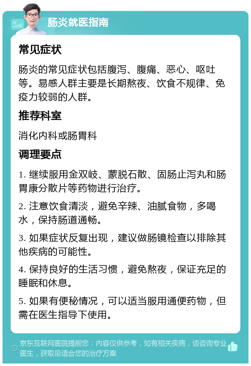 肠炎就医指南 常见症状 肠炎的常见症状包括腹泻、腹痛、恶心、呕吐等。易感人群主要是长期熬夜、饮食不规律、免疫力较弱的人群。 推荐科室 消化内科或肠胃科 调理要点 1. 继续服用金双岐、蒙脱石散、固肠止泻丸和肠胃康分散片等药物进行治疗。 2. 注意饮食清淡，避免辛辣、油腻食物，多喝水，保持肠道通畅。 3. 如果症状反复出现，建议做肠镜检查以排除其他疾病的可能性。 4. 保持良好的生活习惯，避免熬夜，保证充足的睡眠和休息。 5. 如果有便秘情况，可以适当服用通便药物，但需在医生指导下使用。