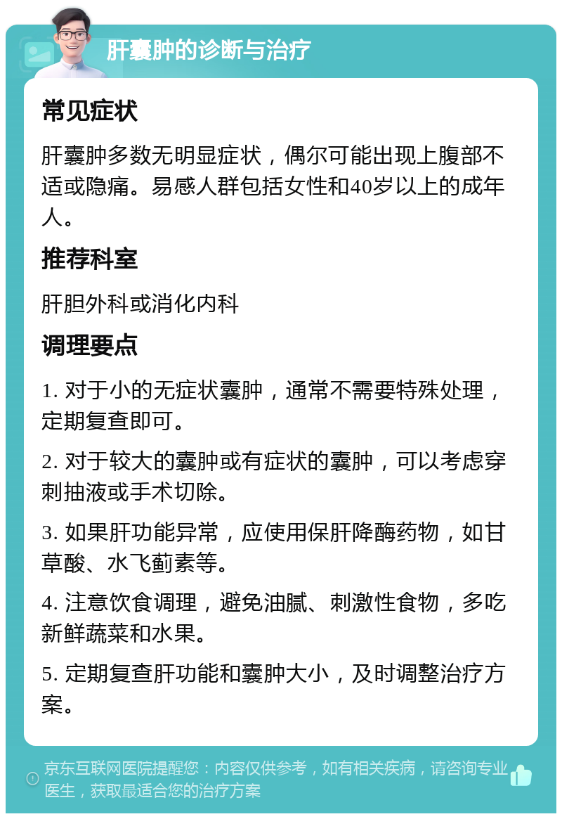 肝囊肿的诊断与治疗 常见症状 肝囊肿多数无明显症状，偶尔可能出现上腹部不适或隐痛。易感人群包括女性和40岁以上的成年人。 推荐科室 肝胆外科或消化内科 调理要点 1. 对于小的无症状囊肿，通常不需要特殊处理，定期复查即可。 2. 对于较大的囊肿或有症状的囊肿，可以考虑穿刺抽液或手术切除。 3. 如果肝功能异常，应使用保肝降酶药物，如甘草酸、水飞蓟素等。 4. 注意饮食调理，避免油腻、刺激性食物，多吃新鲜蔬菜和水果。 5. 定期复查肝功能和囊肿大小，及时调整治疗方案。