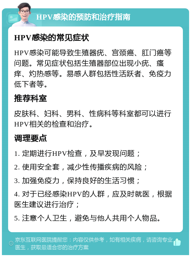 HPV感染的预防和治疗指南 HPV感染的常见症状 HPV感染可能导致生殖器疣、宫颈癌、肛门癌等问题。常见症状包括生殖器部位出现小疣、瘙痒、灼热感等。易感人群包括性活跃者、免疫力低下者等。 推荐科室 皮肤科、妇科、男科、性病科等科室都可以进行HPV相关的检查和治疗。 调理要点 1. 定期进行HPV检查，及早发现问题； 2. 使用安全套，减少性传播疾病的风险； 3. 加强免疫力，保持良好的生活习惯； 4. 对于已经感染HPV的人群，应及时就医，根据医生建议进行治疗； 5. 注意个人卫生，避免与他人共用个人物品。