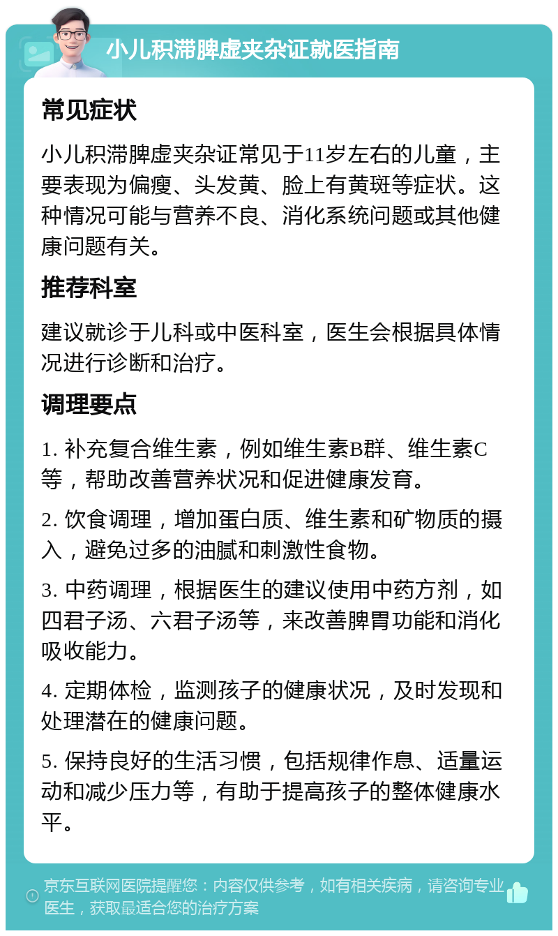 小儿积滞脾虚夹杂证就医指南 常见症状 小儿积滞脾虚夹杂证常见于11岁左右的儿童，主要表现为偏瘦、头发黄、脸上有黄斑等症状。这种情况可能与营养不良、消化系统问题或其他健康问题有关。 推荐科室 建议就诊于儿科或中医科室，医生会根据具体情况进行诊断和治疗。 调理要点 1. 补充复合维生素，例如维生素B群、维生素C等，帮助改善营养状况和促进健康发育。 2. 饮食调理，增加蛋白质、维生素和矿物质的摄入，避免过多的油腻和刺激性食物。 3. 中药调理，根据医生的建议使用中药方剂，如四君子汤、六君子汤等，来改善脾胃功能和消化吸收能力。 4. 定期体检，监测孩子的健康状况，及时发现和处理潜在的健康问题。 5. 保持良好的生活习惯，包括规律作息、适量运动和减少压力等，有助于提高孩子的整体健康水平。