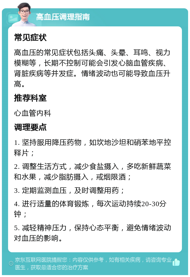 高血压调理指南 常见症状 高血压的常见症状包括头痛、头晕、耳鸣、视力模糊等，长期不控制可能会引发心脑血管疾病、肾脏疾病等并发症。情绪波动也可能导致血压升高。 推荐科室 心血管内科 调理要点 1. 坚持服用降压药物，如坎地沙坦和硝苯地平控释片； 2. 调整生活方式，减少食盐摄入，多吃新鲜蔬菜和水果，减少脂肪摄入，戒烟限酒； 3. 定期监测血压，及时调整用药； 4. 进行适量的体育锻炼，每次运动持续20-30分钟； 5. 减轻精神压力，保持心态平衡，避免情绪波动对血压的影响。