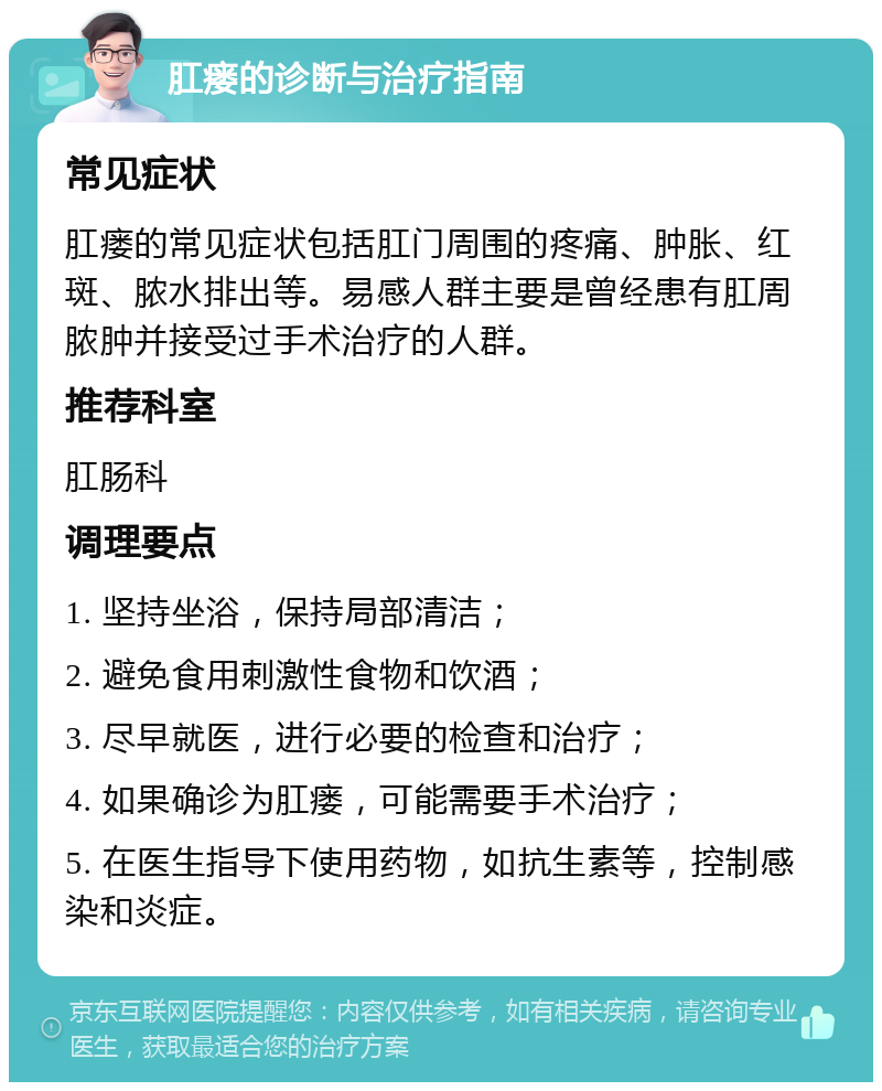 肛瘘的诊断与治疗指南 常见症状 肛瘘的常见症状包括肛门周围的疼痛、肿胀、红斑、脓水排出等。易感人群主要是曾经患有肛周脓肿并接受过手术治疗的人群。 推荐科室 肛肠科 调理要点 1. 坚持坐浴，保持局部清洁； 2. 避免食用刺激性食物和饮酒； 3. 尽早就医，进行必要的检查和治疗； 4. 如果确诊为肛瘘，可能需要手术治疗； 5. 在医生指导下使用药物，如抗生素等，控制感染和炎症。