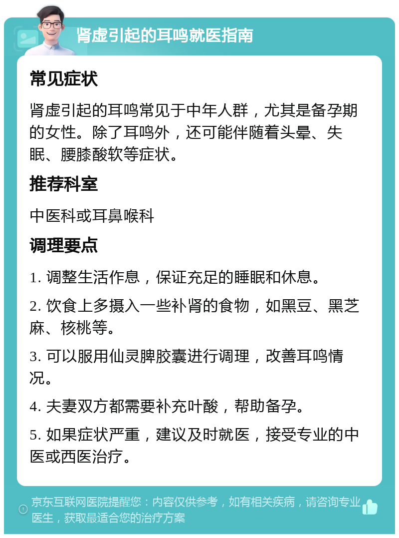 肾虚引起的耳鸣就医指南 常见症状 肾虚引起的耳鸣常见于中年人群，尤其是备孕期的女性。除了耳鸣外，还可能伴随着头晕、失眠、腰膝酸软等症状。 推荐科室 中医科或耳鼻喉科 调理要点 1. 调整生活作息，保证充足的睡眠和休息。 2. 饮食上多摄入一些补肾的食物，如黑豆、黑芝麻、核桃等。 3. 可以服用仙灵脾胶囊进行调理，改善耳鸣情况。 4. 夫妻双方都需要补充叶酸，帮助备孕。 5. 如果症状严重，建议及时就医，接受专业的中医或西医治疗。