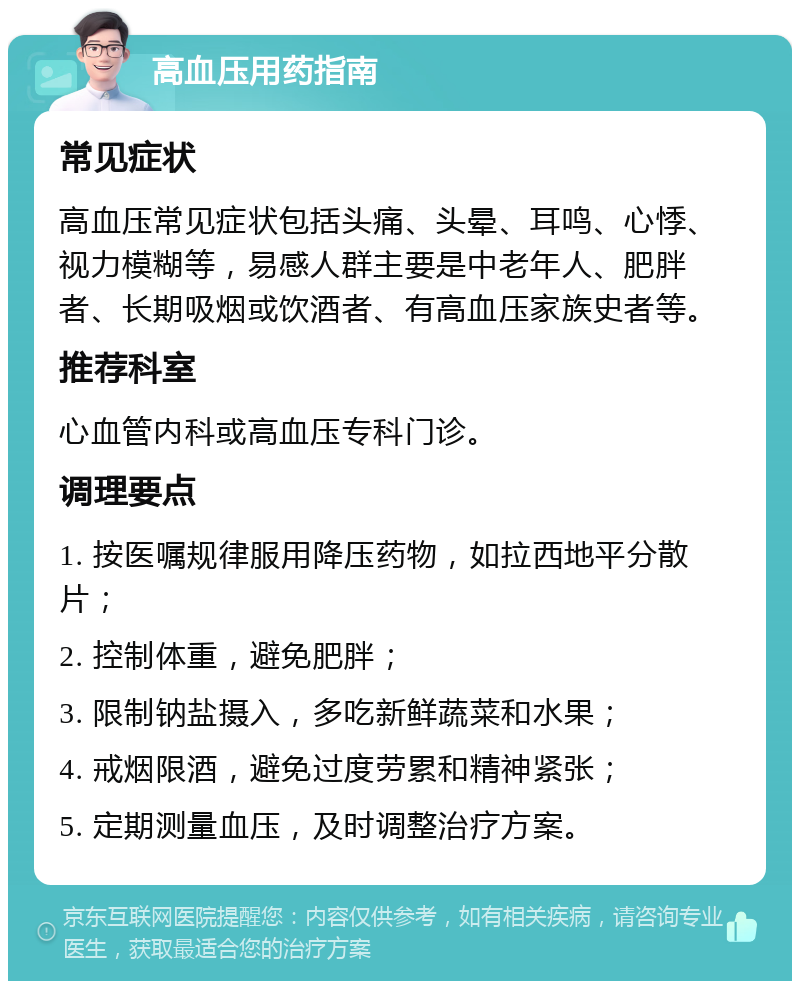 高血压用药指南 常见症状 高血压常见症状包括头痛、头晕、耳鸣、心悸、视力模糊等，易感人群主要是中老年人、肥胖者、长期吸烟或饮酒者、有高血压家族史者等。 推荐科室 心血管内科或高血压专科门诊。 调理要点 1. 按医嘱规律服用降压药物，如拉西地平分散片； 2. 控制体重，避免肥胖； 3. 限制钠盐摄入，多吃新鲜蔬菜和水果； 4. 戒烟限酒，避免过度劳累和精神紧张； 5. 定期测量血压，及时调整治疗方案。