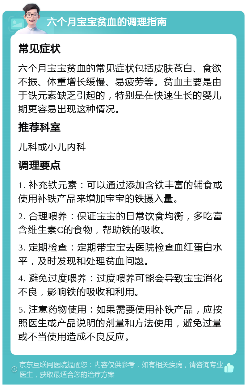 六个月宝宝贫血的调理指南 常见症状 六个月宝宝贫血的常见症状包括皮肤苍白、食欲不振、体重增长缓慢、易疲劳等。贫血主要是由于铁元素缺乏引起的，特别是在快速生长的婴儿期更容易出现这种情况。 推荐科室 儿科或小儿内科 调理要点 1. 补充铁元素：可以通过添加含铁丰富的辅食或使用补铁产品来增加宝宝的铁摄入量。 2. 合理喂养：保证宝宝的日常饮食均衡，多吃富含维生素C的食物，帮助铁的吸收。 3. 定期检查：定期带宝宝去医院检查血红蛋白水平，及时发现和处理贫血问题。 4. 避免过度喂养：过度喂养可能会导致宝宝消化不良，影响铁的吸收和利用。 5. 注意药物使用：如果需要使用补铁产品，应按照医生或产品说明的剂量和方法使用，避免过量或不当使用造成不良反应。