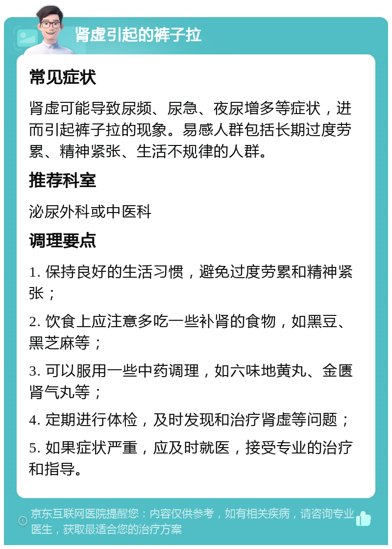 肾虚引起的裤子拉 常见症状 肾虚可能导致尿频、尿急、夜尿增多等症状，进而引起裤子拉的现象。易感人群包括长期过度劳累、精神紧张、生活不规律的人群。 推荐科室 泌尿外科或中医科 调理要点 1. 保持良好的生活习惯，避免过度劳累和精神紧张； 2. 饮食上应注意多吃一些补肾的食物，如黑豆、黑芝麻等； 3. 可以服用一些中药调理，如六味地黄丸、金匮肾气丸等； 4. 定期进行体检，及时发现和治疗肾虚等问题； 5. 如果症状严重，应及时就医，接受专业的治疗和指导。