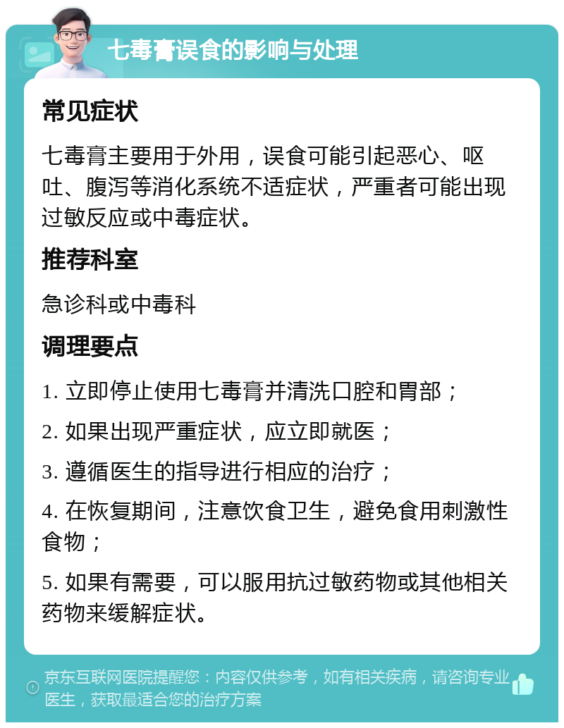 七毒膏误食的影响与处理 常见症状 七毒膏主要用于外用，误食可能引起恶心、呕吐、腹泻等消化系统不适症状，严重者可能出现过敏反应或中毒症状。 推荐科室 急诊科或中毒科 调理要点 1. 立即停止使用七毒膏并清洗口腔和胃部； 2. 如果出现严重症状，应立即就医； 3. 遵循医生的指导进行相应的治疗； 4. 在恢复期间，注意饮食卫生，避免食用刺激性食物； 5. 如果有需要，可以服用抗过敏药物或其他相关药物来缓解症状。