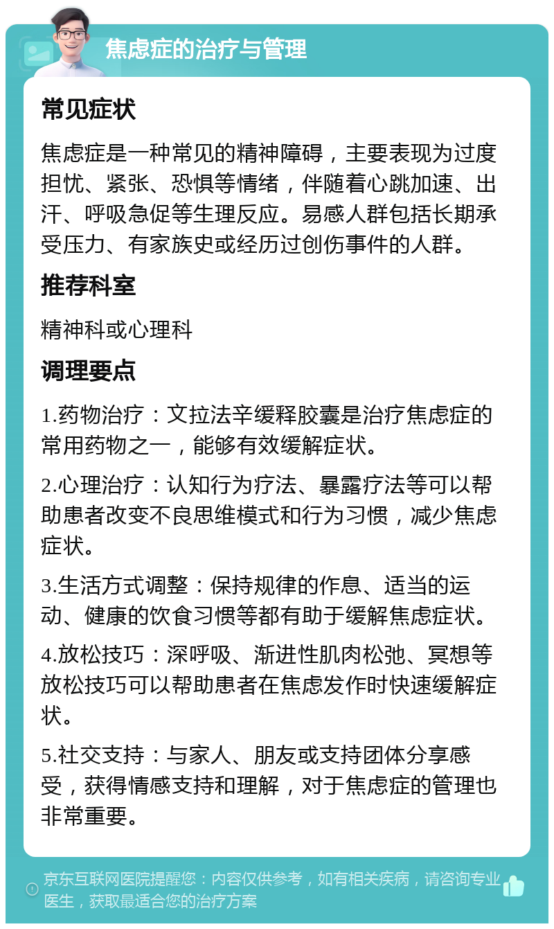 焦虑症的治疗与管理 常见症状 焦虑症是一种常见的精神障碍，主要表现为过度担忧、紧张、恐惧等情绪，伴随着心跳加速、出汗、呼吸急促等生理反应。易感人群包括长期承受压力、有家族史或经历过创伤事件的人群。 推荐科室 精神科或心理科 调理要点 1.药物治疗：文拉法辛缓释胶囊是治疗焦虑症的常用药物之一，能够有效缓解症状。 2.心理治疗：认知行为疗法、暴露疗法等可以帮助患者改变不良思维模式和行为习惯，减少焦虑症状。 3.生活方式调整：保持规律的作息、适当的运动、健康的饮食习惯等都有助于缓解焦虑症状。 4.放松技巧：深呼吸、渐进性肌肉松弛、冥想等放松技巧可以帮助患者在焦虑发作时快速缓解症状。 5.社交支持：与家人、朋友或支持团体分享感受，获得情感支持和理解，对于焦虑症的管理也非常重要。