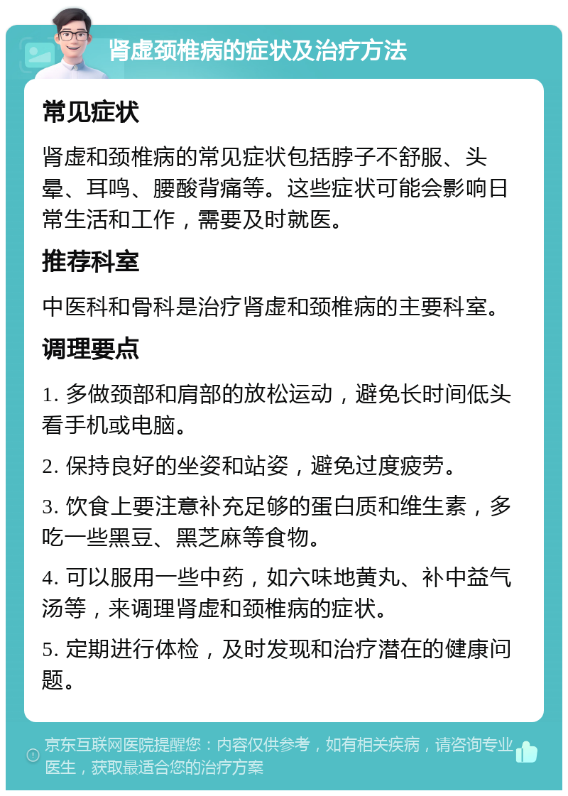 肾虚颈椎病的症状及治疗方法 常见症状 肾虚和颈椎病的常见症状包括脖子不舒服、头晕、耳鸣、腰酸背痛等。这些症状可能会影响日常生活和工作，需要及时就医。 推荐科室 中医科和骨科是治疗肾虚和颈椎病的主要科室。 调理要点 1. 多做颈部和肩部的放松运动，避免长时间低头看手机或电脑。 2. 保持良好的坐姿和站姿，避免过度疲劳。 3. 饮食上要注意补充足够的蛋白质和维生素，多吃一些黑豆、黑芝麻等食物。 4. 可以服用一些中药，如六味地黄丸、补中益气汤等，来调理肾虚和颈椎病的症状。 5. 定期进行体检，及时发现和治疗潜在的健康问题。