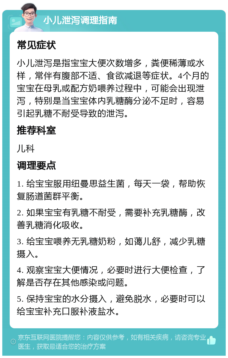 小儿泄泻调理指南 常见症状 小儿泄泻是指宝宝大便次数增多，粪便稀薄或水样，常伴有腹部不适、食欲减退等症状。4个月的宝宝在母乳或配方奶喂养过程中，可能会出现泄泻，特别是当宝宝体内乳糖酶分泌不足时，容易引起乳糖不耐受导致的泄泻。 推荐科室 儿科 调理要点 1. 给宝宝服用纽曼思益生菌，每天一袋，帮助恢复肠道菌群平衡。 2. 如果宝宝有乳糖不耐受，需要补充乳糖酶，改善乳糖消化吸收。 3. 给宝宝喂养无乳糖奶粉，如蔼儿舒，减少乳糖摄入。 4. 观察宝宝大便情况，必要时进行大便检查，了解是否存在其他感染或问题。 5. 保持宝宝的水分摄入，避免脱水，必要时可以给宝宝补充口服补液盐水。