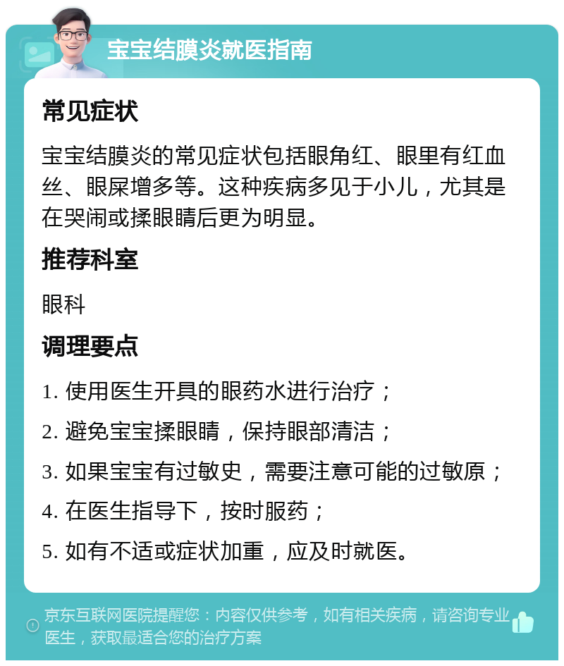 宝宝结膜炎就医指南 常见症状 宝宝结膜炎的常见症状包括眼角红、眼里有红血丝、眼屎增多等。这种疾病多见于小儿，尤其是在哭闹或揉眼睛后更为明显。 推荐科室 眼科 调理要点 1. 使用医生开具的眼药水进行治疗； 2. 避免宝宝揉眼睛，保持眼部清洁； 3. 如果宝宝有过敏史，需要注意可能的过敏原； 4. 在医生指导下，按时服药； 5. 如有不适或症状加重，应及时就医。