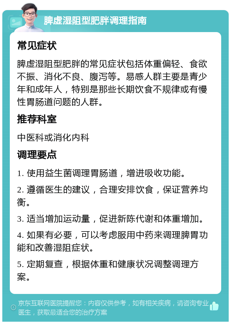 脾虚湿阻型肥胖调理指南 常见症状 脾虚湿阻型肥胖的常见症状包括体重偏轻、食欲不振、消化不良、腹泻等。易感人群主要是青少年和成年人，特别是那些长期饮食不规律或有慢性胃肠道问题的人群。 推荐科室 中医科或消化内科 调理要点 1. 使用益生菌调理胃肠道，增进吸收功能。 2. 遵循医生的建议，合理安排饮食，保证营养均衡。 3. 适当增加运动量，促进新陈代谢和体重增加。 4. 如果有必要，可以考虑服用中药来调理脾胃功能和改善湿阻症状。 5. 定期复查，根据体重和健康状况调整调理方案。