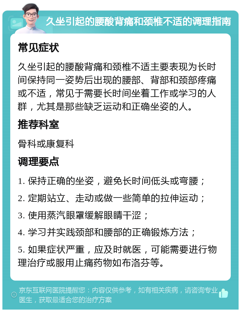 久坐引起的腰酸背痛和颈椎不适的调理指南 常见症状 久坐引起的腰酸背痛和颈椎不适主要表现为长时间保持同一姿势后出现的腰部、背部和颈部疼痛或不适，常见于需要长时间坐着工作或学习的人群，尤其是那些缺乏运动和正确坐姿的人。 推荐科室 骨科或康复科 调理要点 1. 保持正确的坐姿，避免长时间低头或弯腰； 2. 定期站立、走动或做一些简单的拉伸运动； 3. 使用蒸汽眼罩缓解眼睛干涩； 4. 学习并实践颈部和腰部的正确锻炼方法； 5. 如果症状严重，应及时就医，可能需要进行物理治疗或服用止痛药物如布洛芬等。