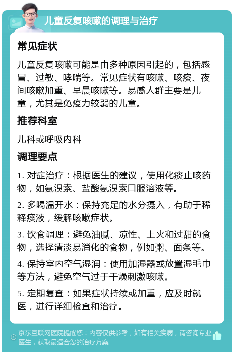 儿童反复咳嗽的调理与治疗 常见症状 儿童反复咳嗽可能是由多种原因引起的，包括感冒、过敏、哮喘等。常见症状有咳嗽、咳痰、夜间咳嗽加重、早晨咳嗽等。易感人群主要是儿童，尤其是免疫力较弱的儿童。 推荐科室 儿科或呼吸内科 调理要点 1. 对症治疗：根据医生的建议，使用化痰止咳药物，如氨溴索、盐酸氨溴索口服溶液等。 2. 多喝温开水：保持充足的水分摄入，有助于稀释痰液，缓解咳嗽症状。 3. 饮食调理：避免油腻、凉性、上火和过甜的食物，选择清淡易消化的食物，例如粥、面条等。 4. 保持室内空气湿润：使用加湿器或放置湿毛巾等方法，避免空气过于干燥刺激咳嗽。 5. 定期复查：如果症状持续或加重，应及时就医，进行详细检查和治疗。