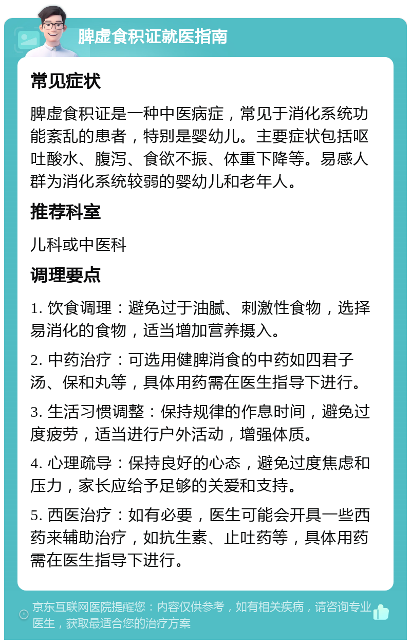 脾虚食积证就医指南 常见症状 脾虚食积证是一种中医病症，常见于消化系统功能紊乱的患者，特别是婴幼儿。主要症状包括呕吐酸水、腹泻、食欲不振、体重下降等。易感人群为消化系统较弱的婴幼儿和老年人。 推荐科室 儿科或中医科 调理要点 1. 饮食调理：避免过于油腻、刺激性食物，选择易消化的食物，适当增加营养摄入。 2. 中药治疗：可选用健脾消食的中药如四君子汤、保和丸等，具体用药需在医生指导下进行。 3. 生活习惯调整：保持规律的作息时间，避免过度疲劳，适当进行户外活动，增强体质。 4. 心理疏导：保持良好的心态，避免过度焦虑和压力，家长应给予足够的关爱和支持。 5. 西医治疗：如有必要，医生可能会开具一些西药来辅助治疗，如抗生素、止吐药等，具体用药需在医生指导下进行。