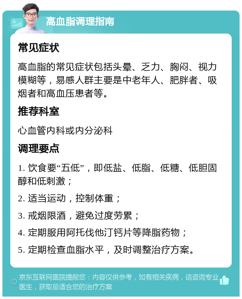 高血脂调理指南 常见症状 高血脂的常见症状包括头晕、乏力、胸闷、视力模糊等，易感人群主要是中老年人、肥胖者、吸烟者和高血压患者等。 推荐科室 心血管内科或内分泌科 调理要点 1. 饮食要“五低”，即低盐、低脂、低糖、低胆固醇和低刺激； 2. 适当运动，控制体重； 3. 戒烟限酒，避免过度劳累； 4. 定期服用阿托伐他汀钙片等降脂药物； 5. 定期检查血脂水平，及时调整治疗方案。