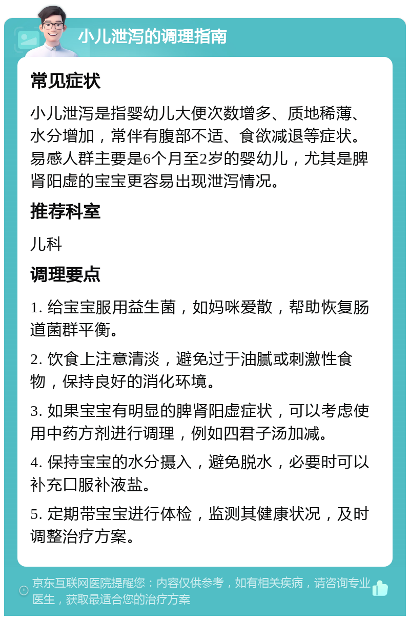 小儿泄泻的调理指南 常见症状 小儿泄泻是指婴幼儿大便次数增多、质地稀薄、水分增加，常伴有腹部不适、食欲减退等症状。易感人群主要是6个月至2岁的婴幼儿，尤其是脾肾阳虚的宝宝更容易出现泄泻情况。 推荐科室 儿科 调理要点 1. 给宝宝服用益生菌，如妈咪爱散，帮助恢复肠道菌群平衡。 2. 饮食上注意清淡，避免过于油腻或刺激性食物，保持良好的消化环境。 3. 如果宝宝有明显的脾肾阳虚症状，可以考虑使用中药方剂进行调理，例如四君子汤加减。 4. 保持宝宝的水分摄入，避免脱水，必要时可以补充口服补液盐。 5. 定期带宝宝进行体检，监测其健康状况，及时调整治疗方案。