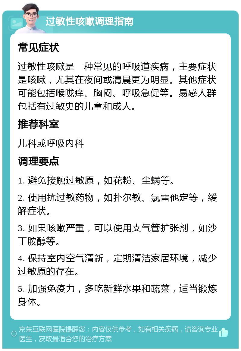 过敏性咳嗽调理指南 常见症状 过敏性咳嗽是一种常见的呼吸道疾病，主要症状是咳嗽，尤其在夜间或清晨更为明显。其他症状可能包括喉咙痒、胸闷、呼吸急促等。易感人群包括有过敏史的儿童和成人。 推荐科室 儿科或呼吸内科 调理要点 1. 避免接触过敏原，如花粉、尘螨等。 2. 使用抗过敏药物，如扑尔敏、氯雷他定等，缓解症状。 3. 如果咳嗽严重，可以使用支气管扩张剂，如沙丁胺醇等。 4. 保持室内空气清新，定期清洁家居环境，减少过敏原的存在。 5. 加强免疫力，多吃新鲜水果和蔬菜，适当锻炼身体。