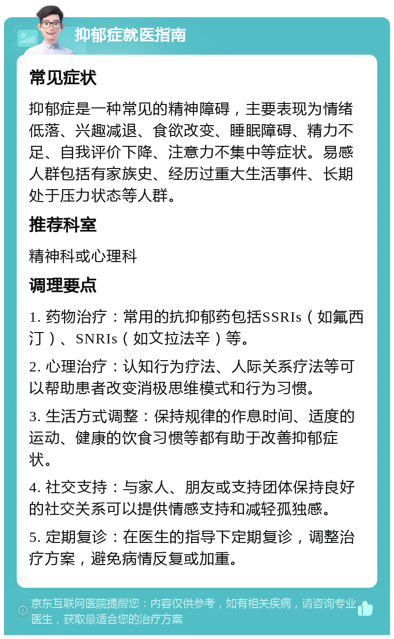 抑郁症就医指南 常见症状 抑郁症是一种常见的精神障碍，主要表现为情绪低落、兴趣减退、食欲改变、睡眠障碍、精力不足、自我评价下降、注意力不集中等症状。易感人群包括有家族史、经历过重大生活事件、长期处于压力状态等人群。 推荐科室 精神科或心理科 调理要点 1. 药物治疗：常用的抗抑郁药包括SSRIs（如氟西汀）、SNRIs（如文拉法辛）等。 2. 心理治疗：认知行为疗法、人际关系疗法等可以帮助患者改变消极思维模式和行为习惯。 3. 生活方式调整：保持规律的作息时间、适度的运动、健康的饮食习惯等都有助于改善抑郁症状。 4. 社交支持：与家人、朋友或支持团体保持良好的社交关系可以提供情感支持和减轻孤独感。 5. 定期复诊：在医生的指导下定期复诊，调整治疗方案，避免病情反复或加重。