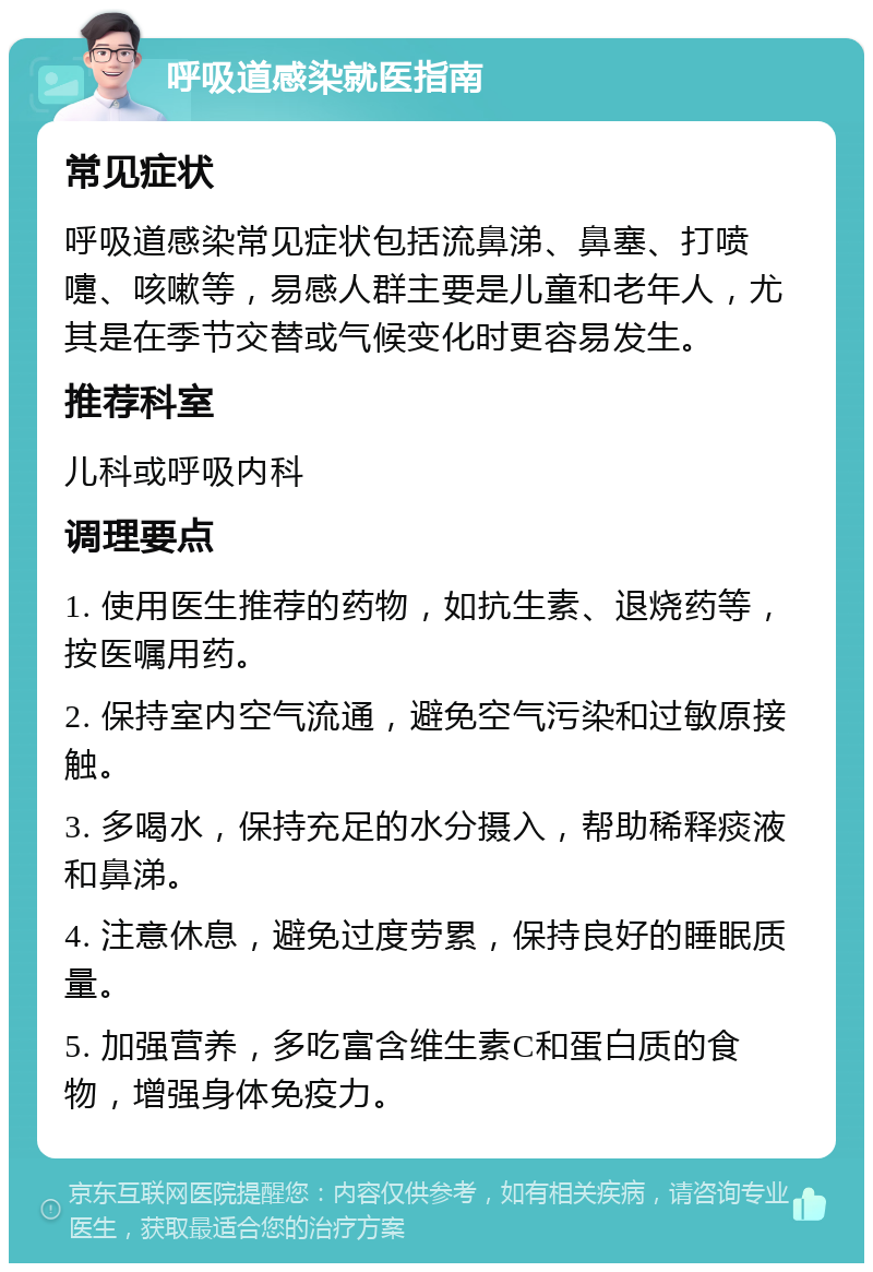 呼吸道感染就医指南 常见症状 呼吸道感染常见症状包括流鼻涕、鼻塞、打喷嚏、咳嗽等，易感人群主要是儿童和老年人，尤其是在季节交替或气候变化时更容易发生。 推荐科室 儿科或呼吸内科 调理要点 1. 使用医生推荐的药物，如抗生素、退烧药等，按医嘱用药。 2. 保持室内空气流通，避免空气污染和过敏原接触。 3. 多喝水，保持充足的水分摄入，帮助稀释痰液和鼻涕。 4. 注意休息，避免过度劳累，保持良好的睡眠质量。 5. 加强营养，多吃富含维生素C和蛋白质的食物，增强身体免疫力。