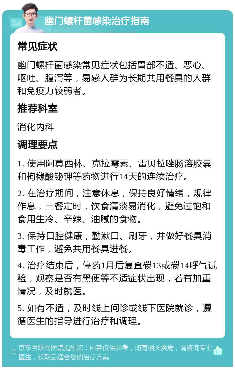 幽门螺杆菌感染治疗指南 常见症状 幽门螺杆菌感染常见症状包括胃部不适、恶心、呕吐、腹泻等，易感人群为长期共用餐具的人群和免疫力较弱者。 推荐科室 消化内科 调理要点 1. 使用阿莫西林、克拉霉素、雷贝拉唑肠溶胶囊和枸橼酸铋钾等药物进行14天的连续治疗。 2. 在治疗期间，注意休息，保持良好情绪，规律作息，三餐定时，饮食清淡易消化，避免过饱和食用生冷、辛辣、油腻的食物。 3. 保持口腔健康，勤漱口、刷牙，并做好餐具消毒工作，避免共用餐具进餐。 4. 治疗结束后，停药1月后复查碳13或碳14呼气试验，观察是否有黑便等不适症状出现，若有加重情况，及时就医。 5. 如有不适，及时线上问诊或线下医院就诊，遵循医生的指导进行治疗和调理。