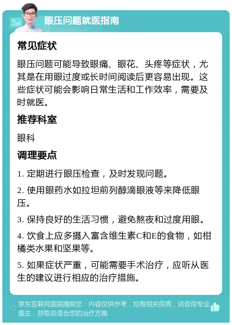 眼压问题就医指南 常见症状 眼压问题可能导致眼痛、眼花、头疼等症状，尤其是在用眼过度或长时间阅读后更容易出现。这些症状可能会影响日常生活和工作效率，需要及时就医。 推荐科室 眼科 调理要点 1. 定期进行眼压检查，及时发现问题。 2. 使用眼药水如拉坦前列醇滴眼液等来降低眼压。 3. 保持良好的生活习惯，避免熬夜和过度用眼。 4. 饮食上应多摄入富含维生素C和E的食物，如柑橘类水果和坚果等。 5. 如果症状严重，可能需要手术治疗，应听从医生的建议进行相应的治疗措施。