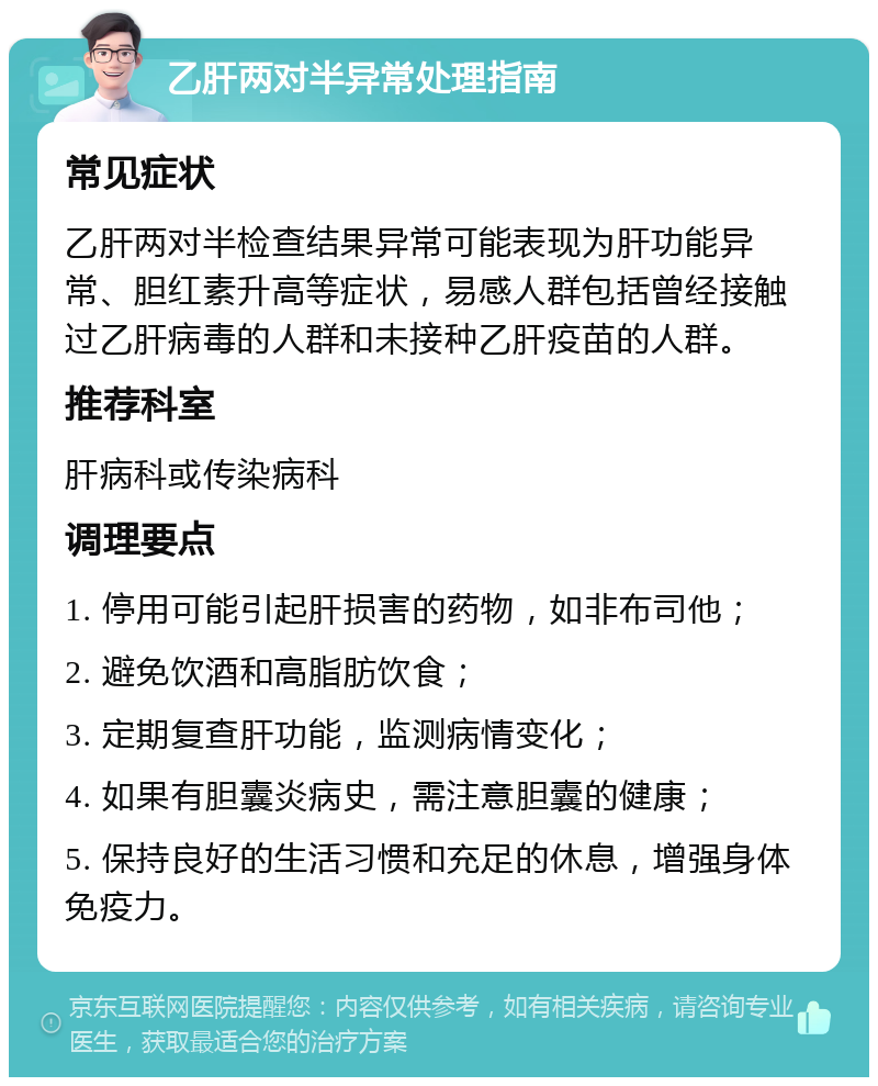 乙肝两对半异常处理指南 常见症状 乙肝两对半检查结果异常可能表现为肝功能异常、胆红素升高等症状，易感人群包括曾经接触过乙肝病毒的人群和未接种乙肝疫苗的人群。 推荐科室 肝病科或传染病科 调理要点 1. 停用可能引起肝损害的药物，如非布司他； 2. 避免饮酒和高脂肪饮食； 3. 定期复查肝功能，监测病情变化； 4. 如果有胆囊炎病史，需注意胆囊的健康； 5. 保持良好的生活习惯和充足的休息，增强身体免疫力。