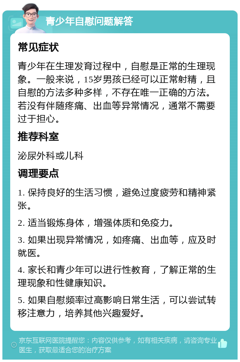 青少年自慰问题解答 常见症状 青少年在生理发育过程中，自慰是正常的生理现象。一般来说，15岁男孩已经可以正常射精，且自慰的方法多种多样，不存在唯一正确的方法。若没有伴随疼痛、出血等异常情况，通常不需要过于担心。 推荐科室 泌尿外科或儿科 调理要点 1. 保持良好的生活习惯，避免过度疲劳和精神紧张。 2. 适当锻炼身体，增强体质和免疫力。 3. 如果出现异常情况，如疼痛、出血等，应及时就医。 4. 家长和青少年可以进行性教育，了解正常的生理现象和性健康知识。 5. 如果自慰频率过高影响日常生活，可以尝试转移注意力，培养其他兴趣爱好。