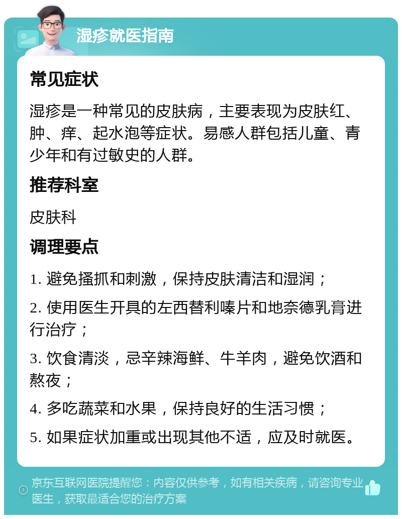 湿疹就医指南 常见症状 湿疹是一种常见的皮肤病，主要表现为皮肤红、肿、痒、起水泡等症状。易感人群包括儿童、青少年和有过敏史的人群。 推荐科室 皮肤科 调理要点 1. 避免搔抓和刺激，保持皮肤清洁和湿润； 2. 使用医生开具的左西替利嗪片和地奈德乳膏进行治疗； 3. 饮食清淡，忌辛辣海鲜、牛羊肉，避免饮酒和熬夜； 4. 多吃蔬菜和水果，保持良好的生活习惯； 5. 如果症状加重或出现其他不适，应及时就医。