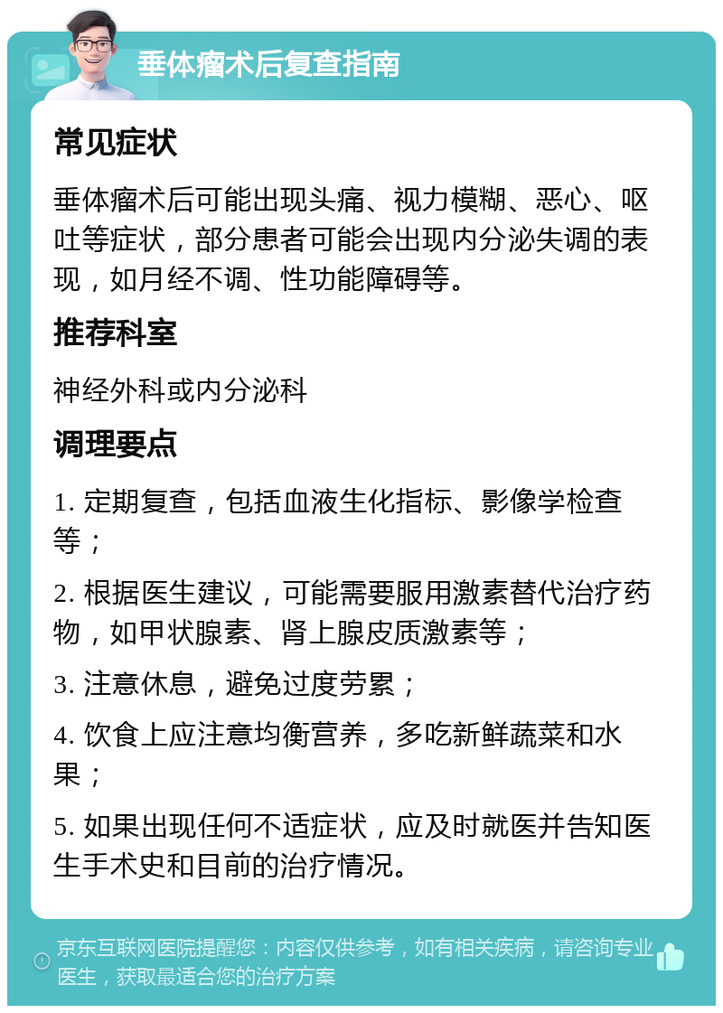 垂体瘤术后复查指南 常见症状 垂体瘤术后可能出现头痛、视力模糊、恶心、呕吐等症状，部分患者可能会出现内分泌失调的表现，如月经不调、性功能障碍等。 推荐科室 神经外科或内分泌科 调理要点 1. 定期复查，包括血液生化指标、影像学检查等； 2. 根据医生建议，可能需要服用激素替代治疗药物，如甲状腺素、肾上腺皮质激素等； 3. 注意休息，避免过度劳累； 4. 饮食上应注意均衡营养，多吃新鲜蔬菜和水果； 5. 如果出现任何不适症状，应及时就医并告知医生手术史和目前的治疗情况。