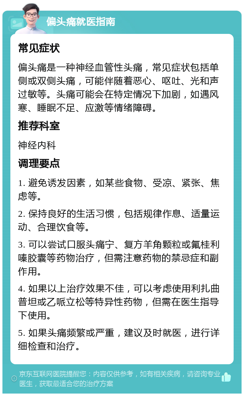 偏头痛就医指南 常见症状 偏头痛是一种神经血管性头痛，常见症状包括单侧或双侧头痛，可能伴随着恶心、呕吐、光和声过敏等。头痛可能会在特定情况下加剧，如遇风寒、睡眠不足、应激等情绪障碍。 推荐科室 神经内科 调理要点 1. 避免诱发因素，如某些食物、受凉、紧张、焦虑等。 2. 保持良好的生活习惯，包括规律作息、适量运动、合理饮食等。 3. 可以尝试口服头痛宁、复方羊角颗粒或氟桂利嗪胶囊等药物治疗，但需注意药物的禁忌症和副作用。 4. 如果以上治疗效果不佳，可以考虑使用利扎曲普坦或乙哌立松等特异性药物，但需在医生指导下使用。 5. 如果头痛频繁或严重，建议及时就医，进行详细检查和治疗。