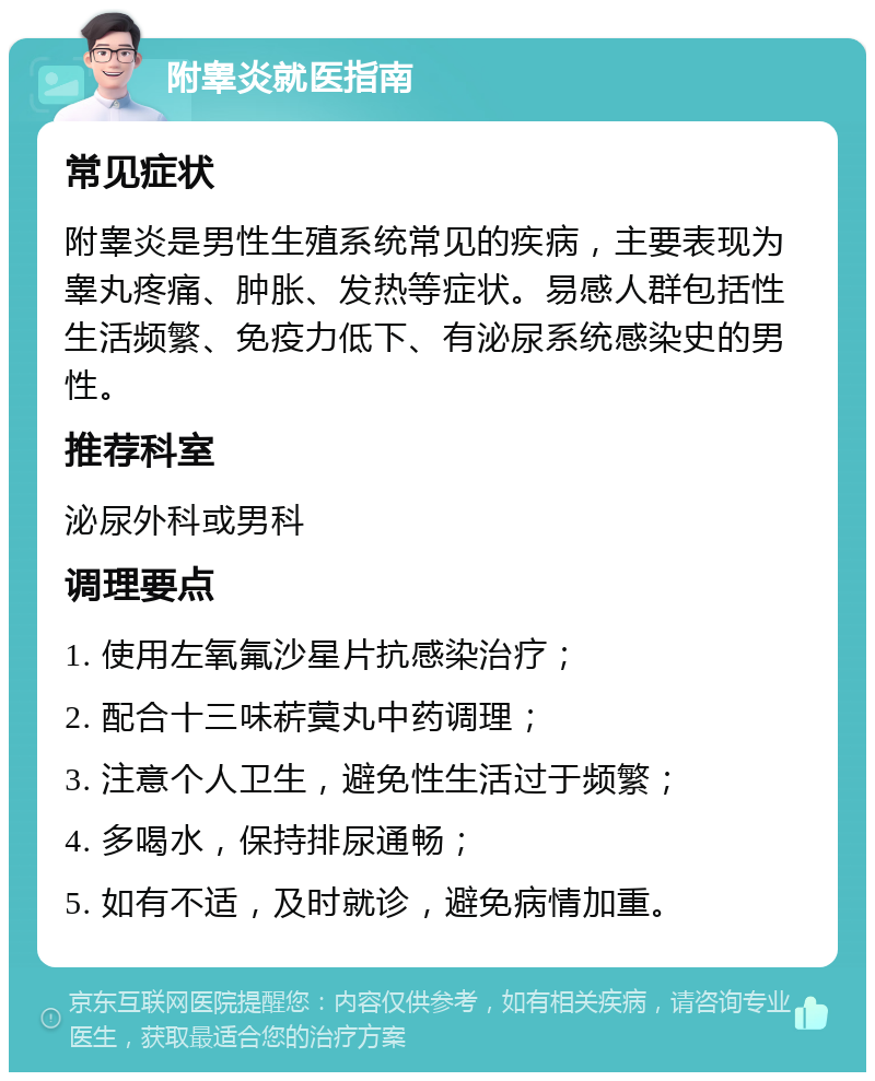 附睾炎就医指南 常见症状 附睾炎是男性生殖系统常见的疾病，主要表现为睾丸疼痛、肿胀、发热等症状。易感人群包括性生活频繁、免疫力低下、有泌尿系统感染史的男性。 推荐科室 泌尿外科或男科 调理要点 1. 使用左氧氟沙星片抗感染治疗； 2. 配合十三味菥蓂丸中药调理； 3. 注意个人卫生，避免性生活过于频繁； 4. 多喝水，保持排尿通畅； 5. 如有不适，及时就诊，避免病情加重。