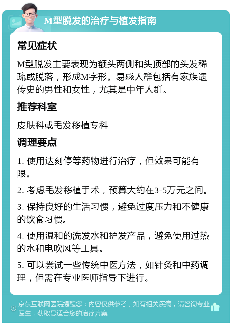 M型脱发的治疗与植发指南 常见症状 M型脱发主要表现为额头两侧和头顶部的头发稀疏或脱落，形成M字形。易感人群包括有家族遗传史的男性和女性，尤其是中年人群。 推荐科室 皮肤科或毛发移植专科 调理要点 1. 使用达刻停等药物进行治疗，但效果可能有限。 2. 考虑毛发移植手术，预算大约在3-5万元之间。 3. 保持良好的生活习惯，避免过度压力和不健康的饮食习惯。 4. 使用温和的洗发水和护发产品，避免使用过热的水和电吹风等工具。 5. 可以尝试一些传统中医方法，如针灸和中药调理，但需在专业医师指导下进行。